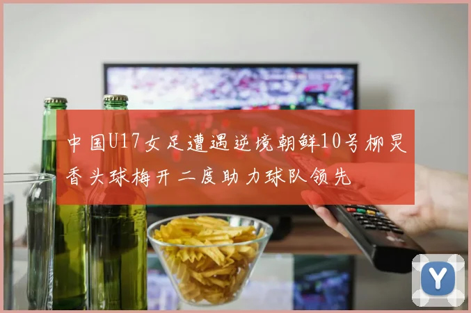 中国U17女足遭遇逆境朝鲜10号柳炅香头球梅开二度助力球队领先