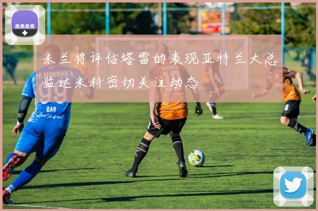 米兰将评估塔雷的表现亚特兰大总监达米科密切关注动态