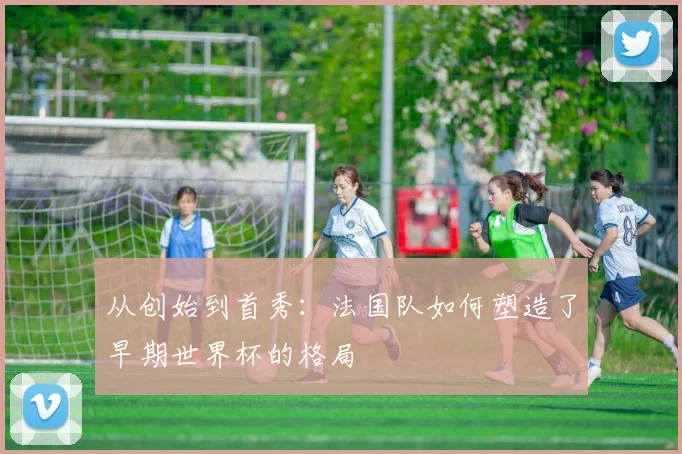 从创始到首秀：法国队如何塑造了早期世界杯的格局
