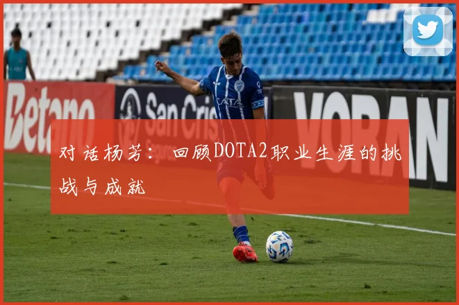 对话杨芳：回顾DOTA2职业生涯的挑战与成就