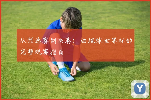 从预选赛到决赛：曲棍球世界杯的完整观赛指南